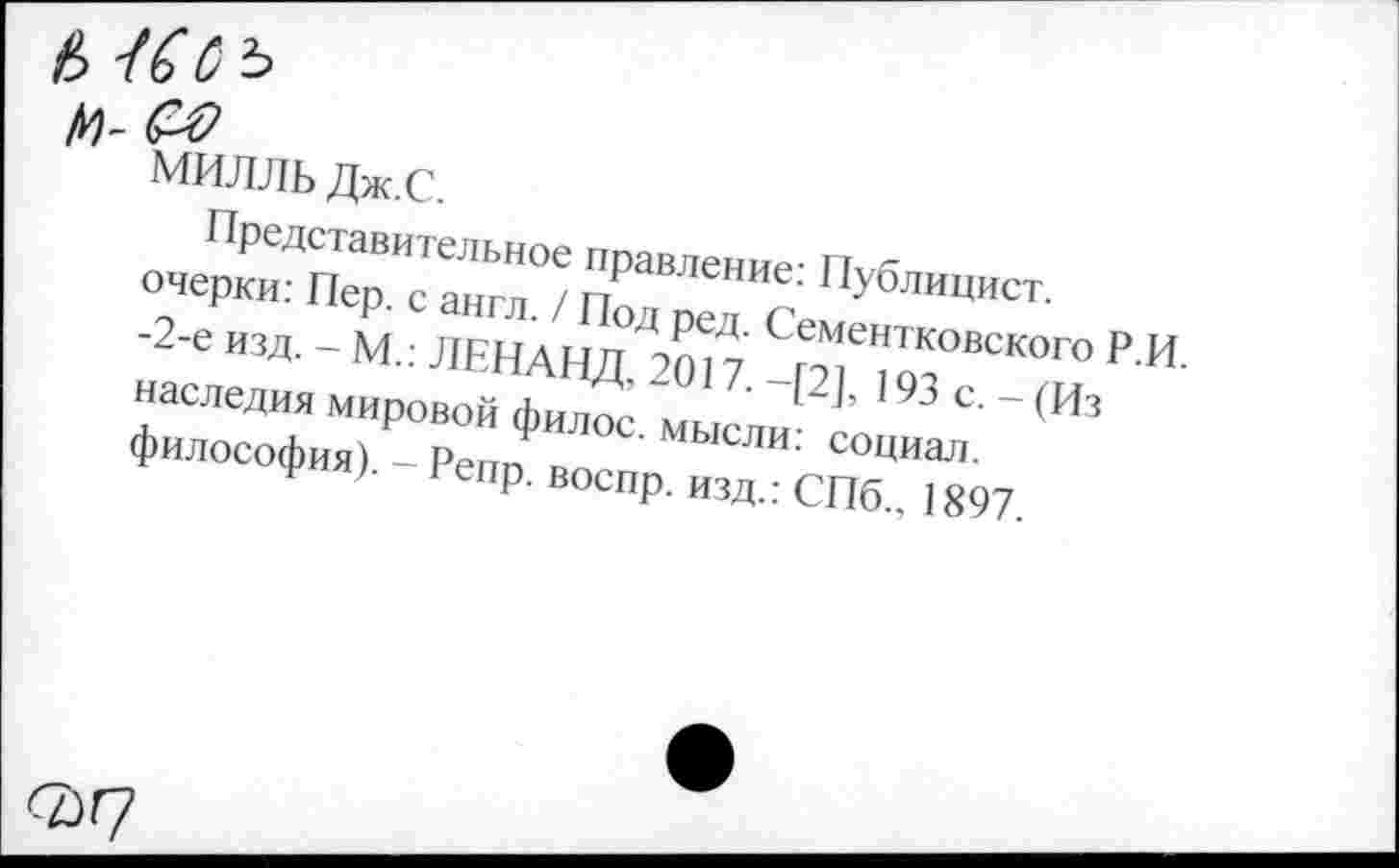 ﻿Д)-
МИЛЛЬ Дж.С.
Представительное правление: Публицист, очерки: Пер. с англ. / Под ред. Сементковского Р.И. -2-е изд. - М.: ЛЕНАНД, 2017. -[2], 193 с. - (Из наследия мировой филос. мысли: социал, философия). - Репр. воспр. изд.: СПб., 1897.